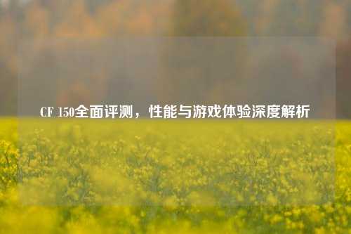 CF 150全面评测，性能与游戏体验深度解析