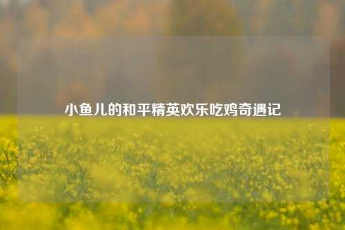 小鱼儿的和平精英欢乐吃鸡奇遇记