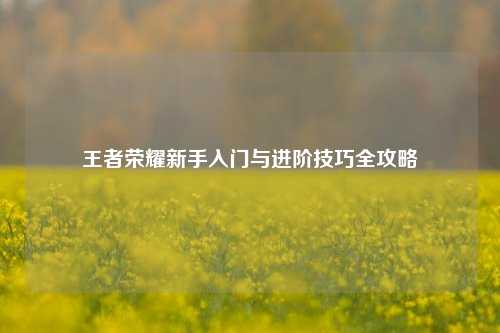 王者荣耀新手入门与进阶技巧全攻略