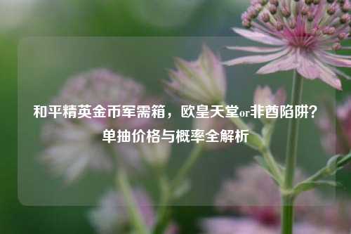 和平精英金币军需箱,欧皇天堂or非酋陷阱?单抽价格与概率全解析
