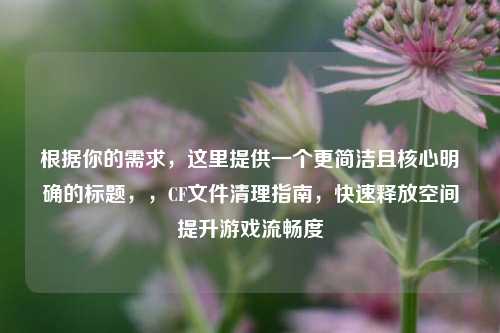 根据你的需求,这里提供一个更简洁且核心明确的标题,,CF文件清理指南,快速释放空间提升游戏流畅度