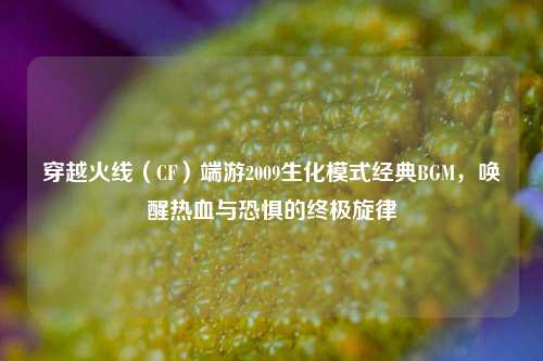 穿越火线（CF）端游2009生化模式经典BGM，唤醒热血与恐惧的终极旋律