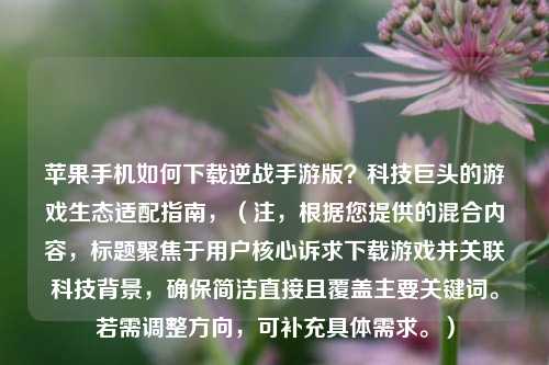 苹果手机如何下载逆战手游版？科技巨头的游戏生态适配指南，（注，根据您提供的混合内容，标题聚焦于用户核心诉求下载游戏并关联科技背景，确保简洁直接且覆盖主要关键词。若需调整方向，可补充具体需求。）