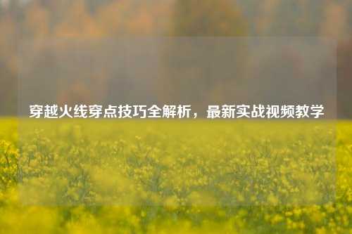 穿越火线穿点技巧全解析，最新实战视频教学