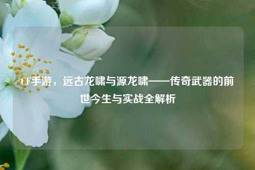 CF手游，远古龙啸与源龙啸——传奇武器的前世今生与实战全解析