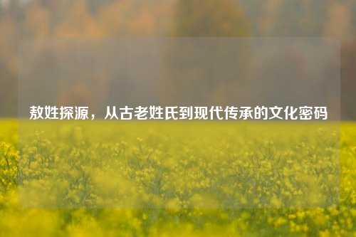 敖姓探源，从古老姓氏到现代传承的文化密码