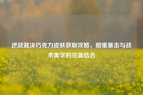 逆战裁决巧克力皮肤获取攻略，甜蜜暴击与战术美学的完美结合