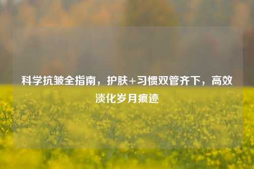 科学抗皱全指南,护肤+习惯双管齐下,高效淡化岁月痕迹