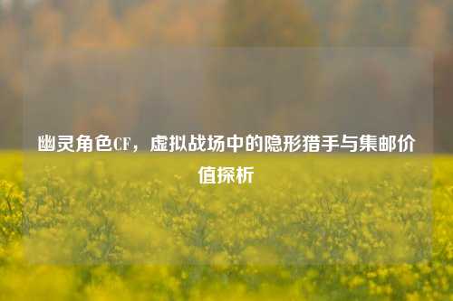 幽灵角色CF，虚拟战场中的隐形猎手与集邮价值探析