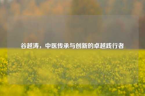 谷越涛，中医传承与创新的卓越践行者