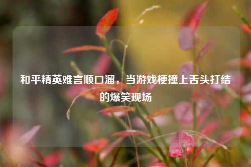 和平精英难言顺口溜，当游戏梗撞上舌头打结的爆笑现场