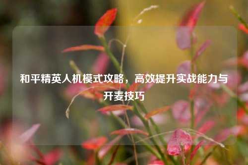 和平精英人机模式攻略，高效提升实战能力与开麦技巧
