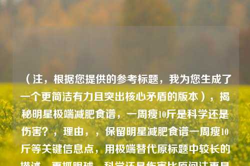 (注,根据您提供的参考标题,我为您生成了一个更简洁有力且突出核心矛盾的版本),揭秘明星极端减肥食谱,一周瘦10斤是科学还是伤害?,理由,,保留明星减肥食谱一周瘦10斤等关键信息点,用极端替代原标题中较长的描述,更抓眼球,科学还是伤害比原问法更具冲突性和讨论价值,通过冒号分层使标题结构更清晰,字数控制在20字内(中文标题最佳传播长度),如果需要调整侧重点(如更强调争议/更突出明星/更倾向科普),可提供方向为您优化。