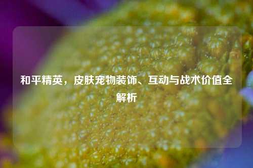 和平精英，皮肤宠物装饰、互动与战术价值全解析