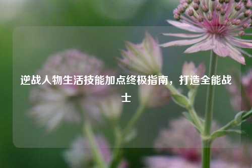 逆战人物生活技能加点终极指南，打造全能战士