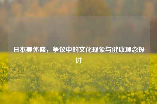 日本美体盛，争议中的文化现象与健康理念探讨