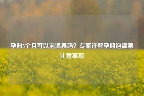 孕妇5个月可以泡温泉吗?专家详解孕期泡温泉注意事项