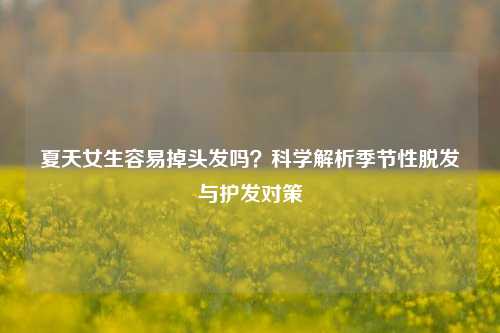 夏天女生容易掉头发吗?科学解析季节性脱发与护发对策