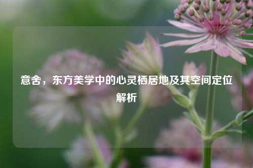 意舍，东方美学中的心灵栖居地及其空间定位解析