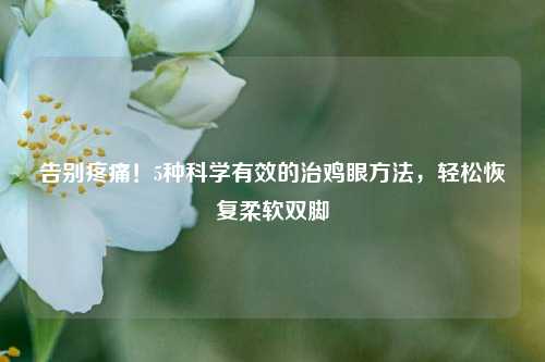 告别疼痛!5种科学有效的治鸡眼方法,轻松恢复柔软双脚