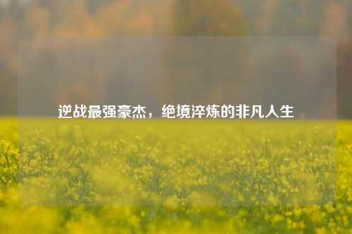 逆战最强豪杰，绝境淬炼的非凡人生