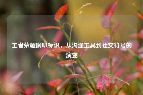 王者荣耀喇叭标识，从沟通工具到社交符号的演变