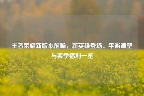 王者荣耀新版本前瞻,新英雄登场、平衡调整与赛季福利一览