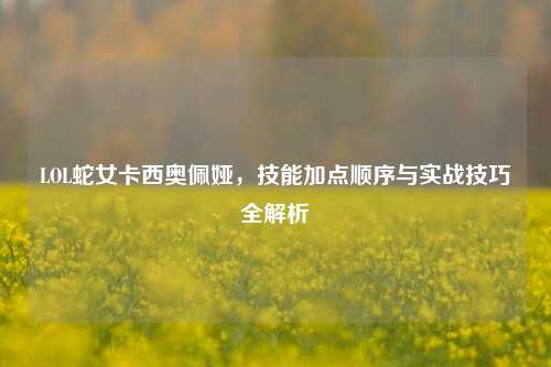LOL蛇女卡西奥佩娅，技能加点顺序与实战技巧全解析
