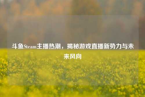 斗鱼Steam主播热潮，揭秘游戏直播新势力与未来风向