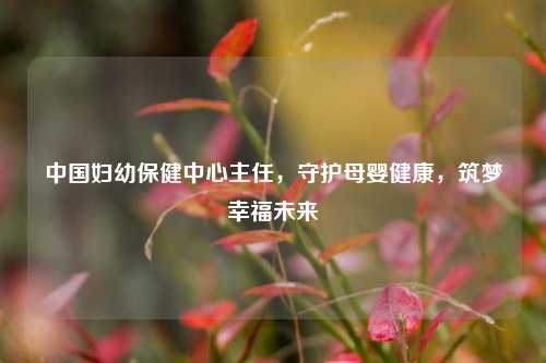 中国妇幼保健中心主任，守护母婴健康，筑梦幸福未来