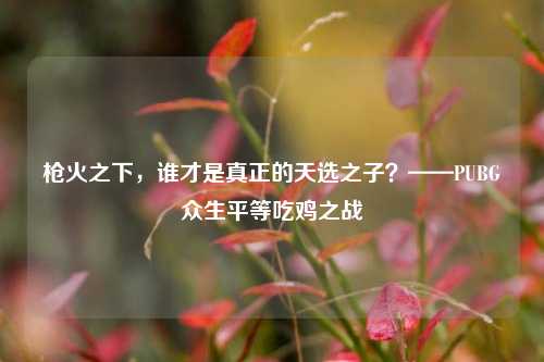 枪火之下，谁才是真正的天选之子？——PUBG众生平等吃鸡之战