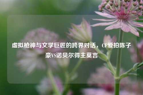 虚拟枪神与文学巨匠的跨界对话,CF爱拍陈子豪VS诺贝尔得主莫言