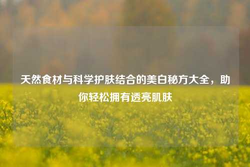 天然食材与科学护肤结合的美白秘方大全,助你轻松拥有透亮肌肤