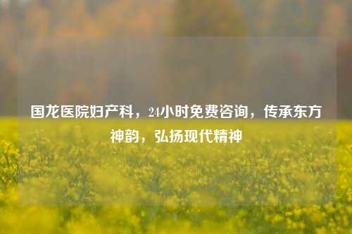 国龙医院妇产科,24小时免费咨询,传承东方神韵,弘扬现代精神