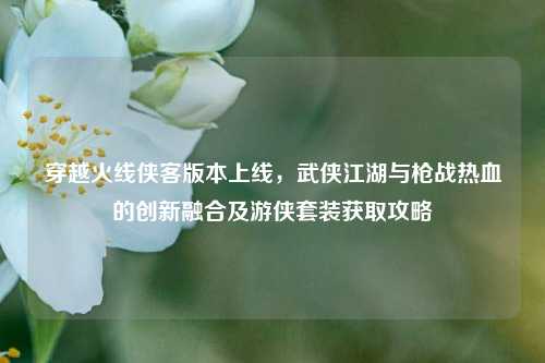 穿越火线侠客版本上线,武侠江湖与枪战热血的创新融合及游侠套装获取攻略