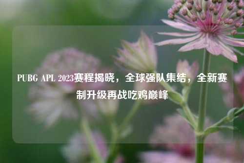 PUBG APL 2023赛程揭晓，全球强队集结，全新赛制升级再战吃鸡巅峰