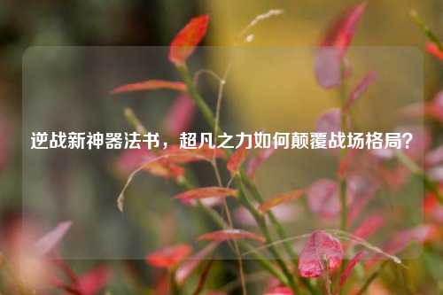 逆战新神器法书，超凡之力如何颠覆战场格局？