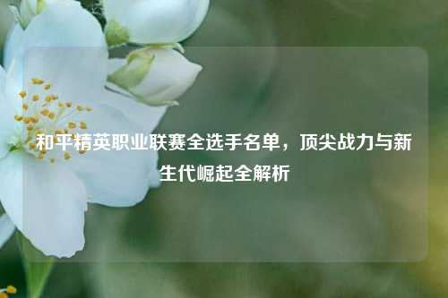 和平精英职业联赛全选手名单，顶尖战力与新生代崛起全解析