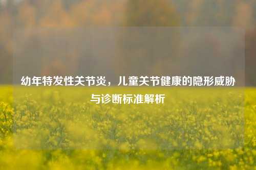 幼年特发性关节炎,儿童关节健康的隐形威胁与诊断标准解析