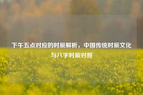 下午五点对应的时辰解析,中国传统时辰文化与八字时辰对照