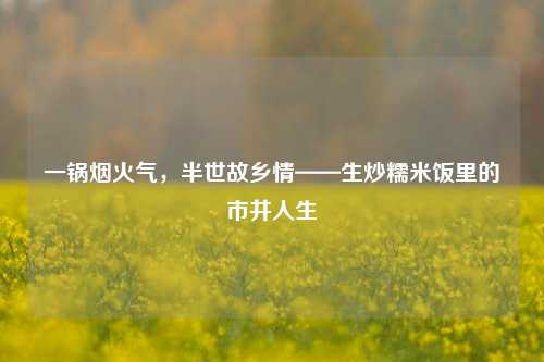 一锅烟火气，半世故乡情——生炒糯米饭里的市井人生
