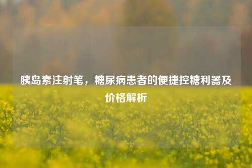 胰岛素注射笔,糖尿病患者的便捷控糖利器及价格解析