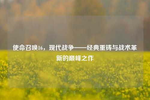 使命召唤16，现代战争——经典重铸与战术革新的巅峰之作