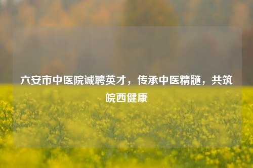 六安市中医院诚聘英才，传承中医精髓，共筑皖西健康
