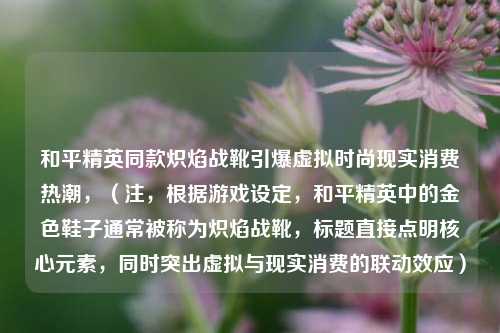 和平精英同款炽焰战靴引爆虚拟时尚现实消费热潮,(注,根据游戏设定,和平精英中的金色鞋子通常被称为炽焰战靴,标题直接点明核心元素,同时突出虚拟与现实消费的联动效应)
