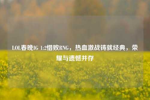 LOL春晚IG 1:2惜败RNG,热血激战铸就经典,荣耀与遗憾并存