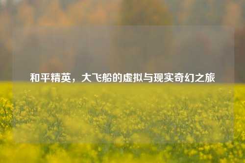 和平精英,大飞船的虚拟与现实奇幻之旅