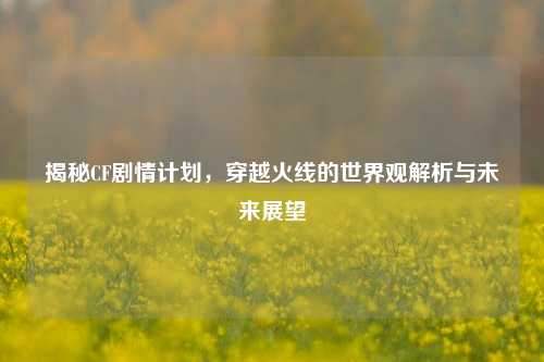 揭秘CF剧情计划，穿越火线的世界观解析与未来展望