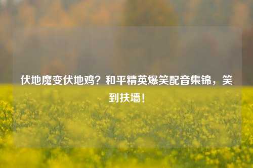 伏地魔变伏地鸡？和平精英爆笑配音集锦，笑到扶墙！