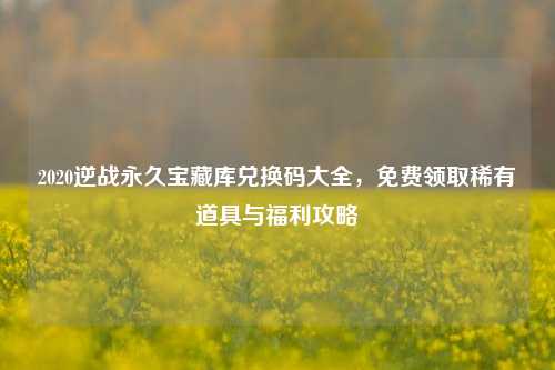 2020逆战永久宝藏库兑换码大全，免费领取稀有道具与福利攻略